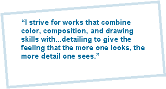 "I strive for works that combine color, composition, and drawing skills with...detailing to give the feeling that the more one looks, the more detail one sees."